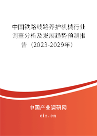 中國鐵路線路養(yǎng)護機械行業(yè)調(diào)查分析及發(fā)展趨勢預(yù)測報告（2023-2029年）